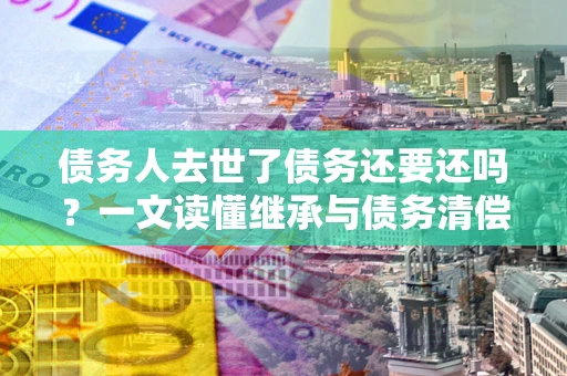 济南债务人去世了债务还要还吗？一文读懂继承与债务清偿